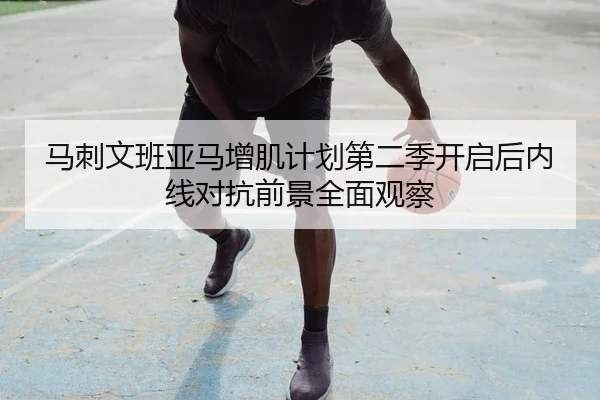 马刺文班亚马增肌计划第二季开启后内线对抗前景全面观察