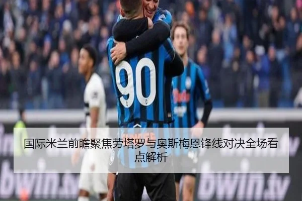 国际米兰前瞻聚焦劳塔罗与奥斯梅恩锋线对决全场看点解析